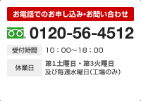 お電話でのお申し込み・お問い合わせ 0120-56-4512 受付時間 10：00～18：00 休業日 第一週目の土・日曜日及び毎週水曜日（工場のみ）