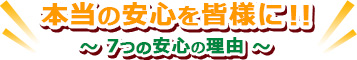 本当の安心を皆様に！！～ 7つの安心の理由 ～